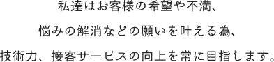 私達はお客様の希望や不満、 悩みの解消などの願いを叶える為、 技術力、接客サービスの向上を常に目指します。